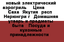 новый электрический аэрогриль  › Цена ­ 3 000 - Саха (Якутия) респ., Нерюнгри г. Домашняя утварь и предметы быта » Посуда и кухонные принадлежности   